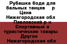 Рубашка/боди для бальных танцев, 32р › Цена ­ 700 - Нижегородская обл., Павловский р-н Спортивные и туристические товары » Другое   . Нижегородская обл.